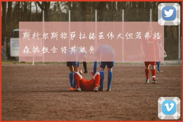 斯科尔斯称萨拉赫虽伟大但若弗格森执教会将其放弃