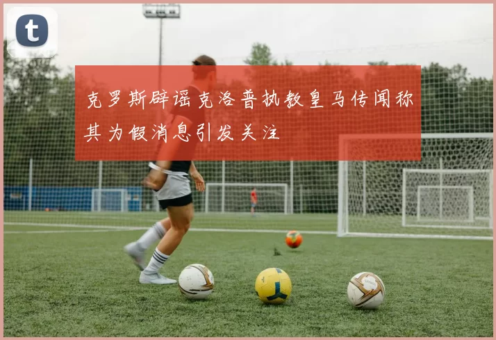 克罗斯辟谣克洛普执教皇马传闻称其为假消息引发关注
