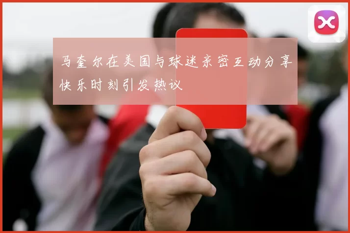 马奎尔在美国与球迷亲密互动分享快乐时刻引发热议