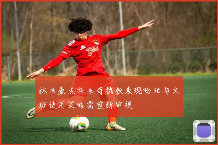 林书豪点评米奇执教表现哈珀与文班使用策略需重新审视