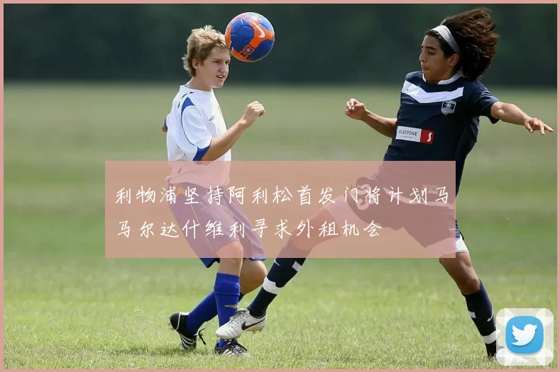 利物浦坚持阿利松首发门将计划马马尔达什维利寻求外租机会