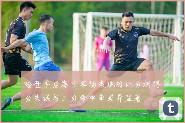 哈登季后赛主客场表现对比分析得分失误与三分命中率差异显著