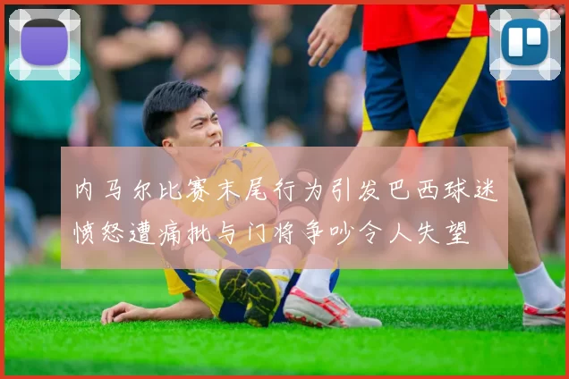 内马尔比赛末尾行为引发巴西球迷愤怒遭痛批与门将争吵令人失望