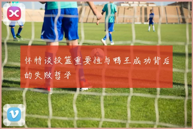 怀特谈投篮重要性与鸭王成功背后的失败哲学