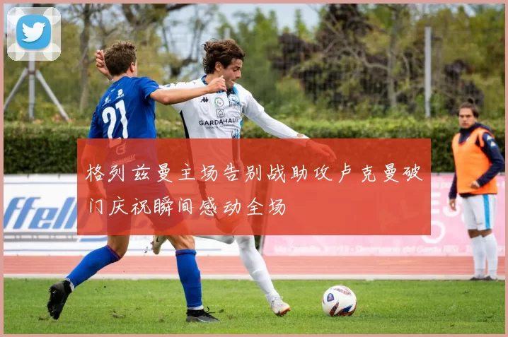 格列兹曼主场告别战助攻卢克曼破门庆祝瞬间感动全场