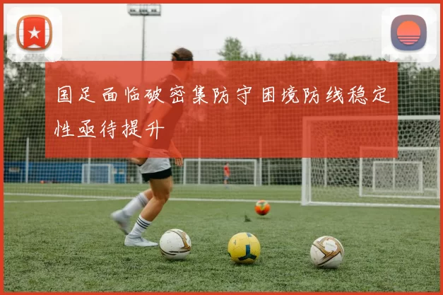 国足面临破密集防守困境防线稳定性亟待提升