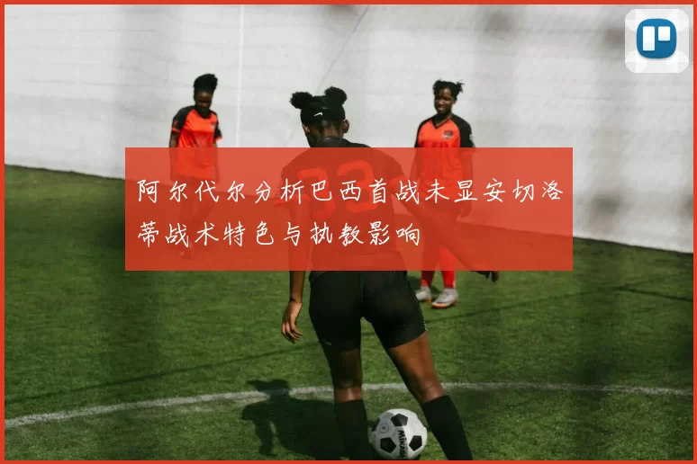 阿尔代尔分析巴西首战未显安切洛蒂战术特色与执教影响