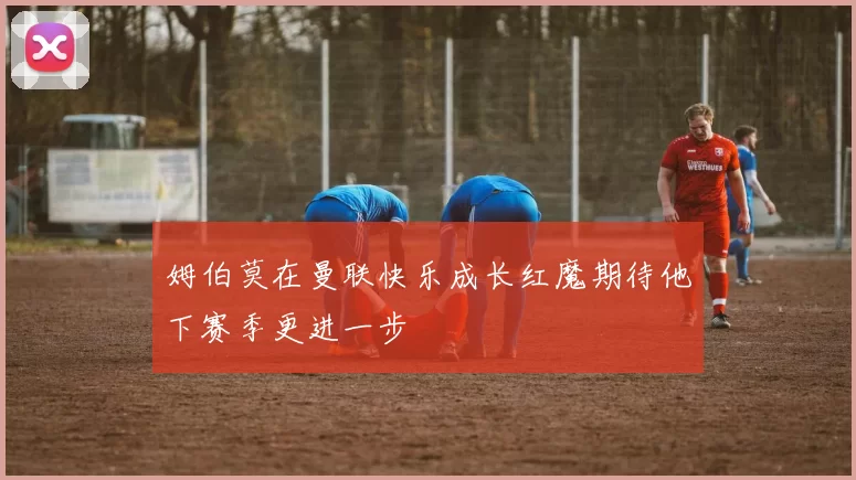 姆伯莫在曼联快乐成长红魔期待他下赛季更进一步