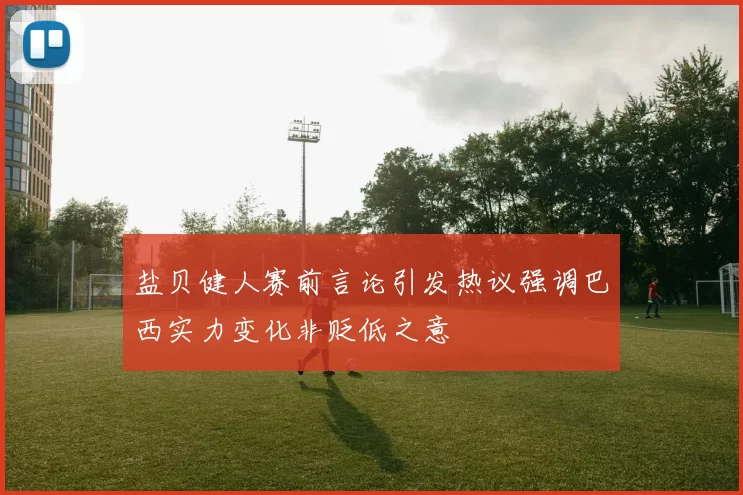 盐贝健人赛前言论引发热议强调巴西实力变化非贬低之意