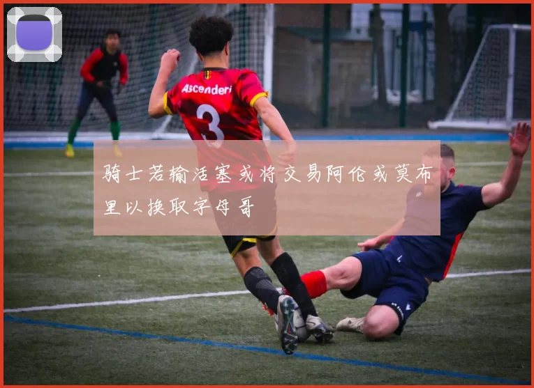 骑士若输活塞或将交易阿伦或莫布里以换取字母哥