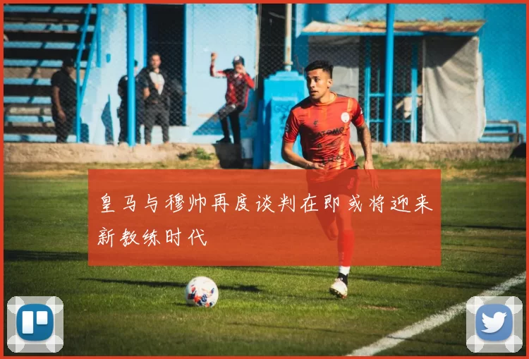 皇马与穆帅再度谈判在即或将迎来新教练时代
