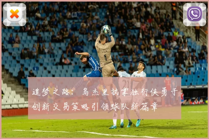 追梦之路：乌杰里执掌独行侠勇于创新交易策略引领球队新篇章