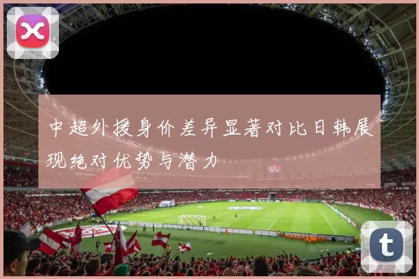 中超外援身价差异显著对比日韩展现绝对优势与潜力